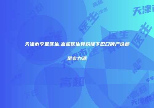 天津市李军医生,高超医生骨粉隆下巴口碑严选都是实力派