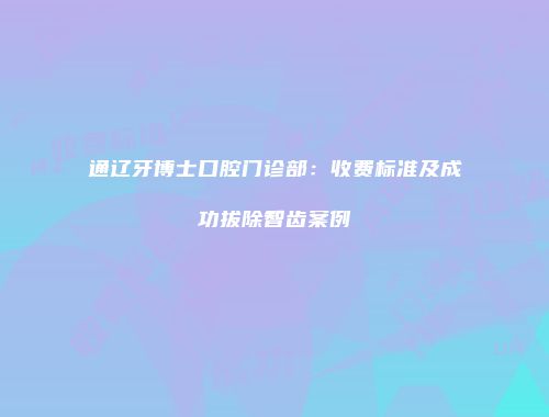 通辽牙博士口腔门诊部：收费标准及成功拔除智齿案例