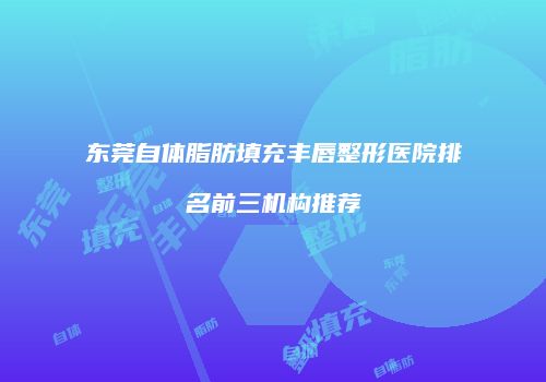 东莞自体脂肪填充丰唇整形医院排名前三机构推荐