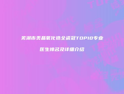 芜湖市美晶氧化锆全瓷冠TOP10专业医生排名及详细介绍