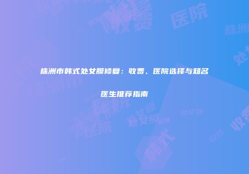 株洲市韩式处女膜修复：收费、医院选择与知名医生推荐指南