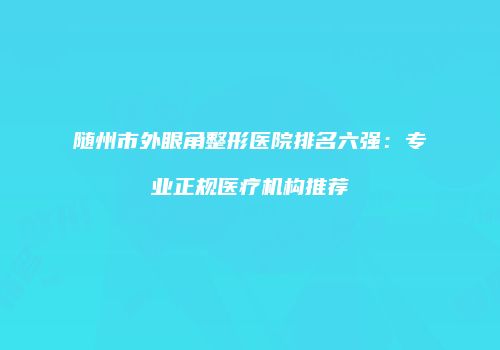 随州市外眼角整形医院排名六强：专业正规医疗机构推荐