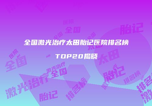 全国激光治疗太田胎记医院排名榜TOP20揭晓