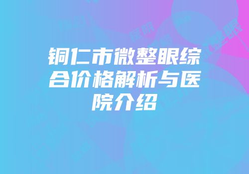 铜仁市微整眼综合价格解析与医院介绍