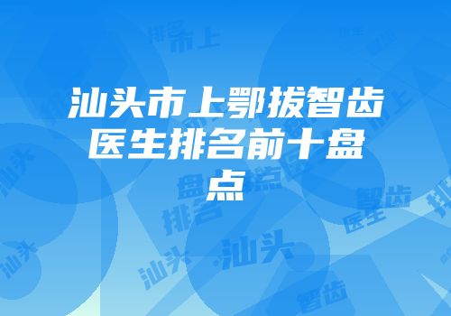汕头市上鄂拔智齿医生排名前十盘点