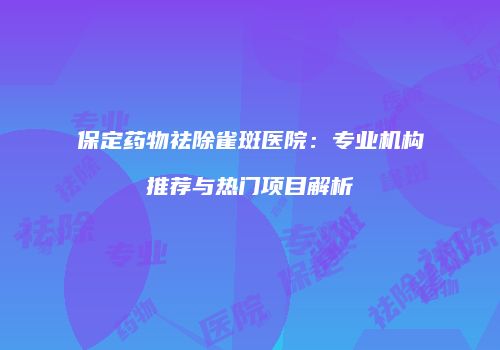 保定药物祛除雀斑医院：专业机构推荐与热门项目解析