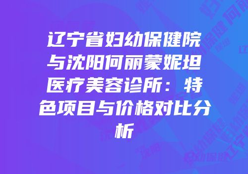 辽宁省妇幼保健院与沈阳何丽蒙妮坦医疗美容诊所：特色项目与价格对比分析