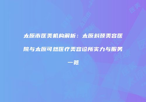 太原市医美机构解析：太原斜颈美容医院与太原可然医疗美容诊所实力与服务一览