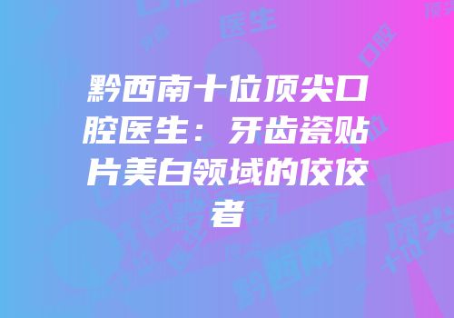 黔西南十位顶尖口腔医生：牙齿瓷贴片美白领域的佼佼者