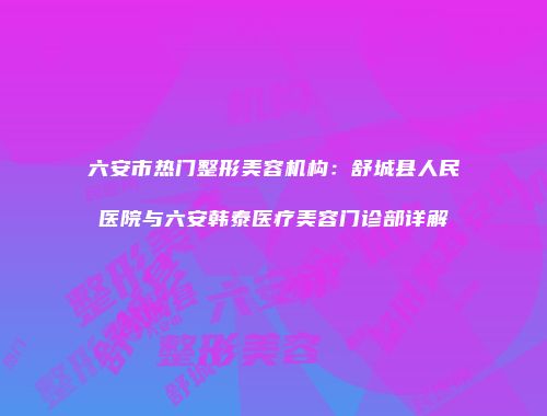 六安市热门整形美容机构：舒城县人民医院与六安韩泰医疗美容门诊部详解