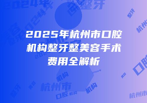2025年杭州市口腔机构整牙整美容手术费用全解析