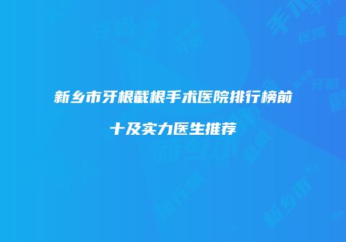 新乡市牙根截根手术医院排行榜前十及实力医生推荐