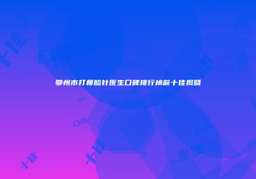 鄂州市打瘦脸针医生口碑排行榜前十佳揭晓