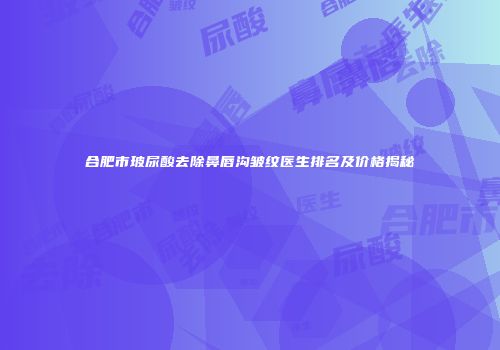 合肥市玻尿酸去除鼻唇沟皱纹医生排名及价格揭秘