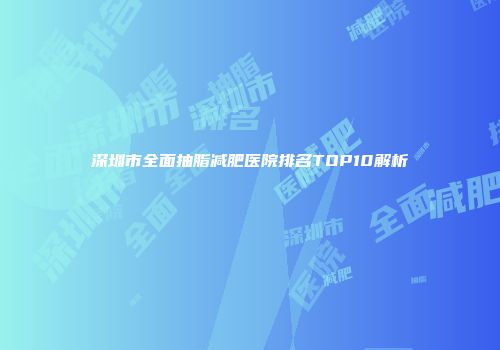 深圳市全面抽脂减肥医院排名TOP10解析