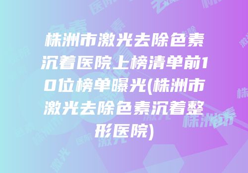 株洲市激光去除色素沉着医院上榜清单前10位榜单曝光(株洲市激光去除色素沉着整形医院)