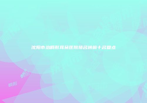沈阳市治畸形耳朵医院排名榜前十名盘点
