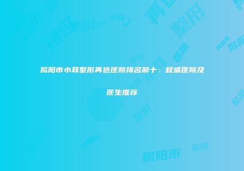 揭阳市小耳整形再造医院排名前十：权威医院及医生推荐