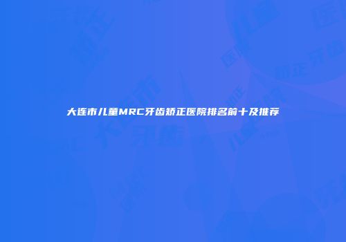 大连市儿童MRC牙齿矫正医院排名前十及推荐