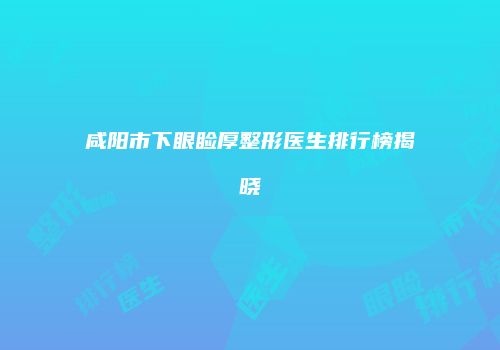咸阳市下眼睑厚整形医生排行榜揭晓