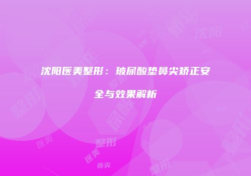 沈阳医美整形：玻尿酸垫鼻尖矫正安全与效果解析