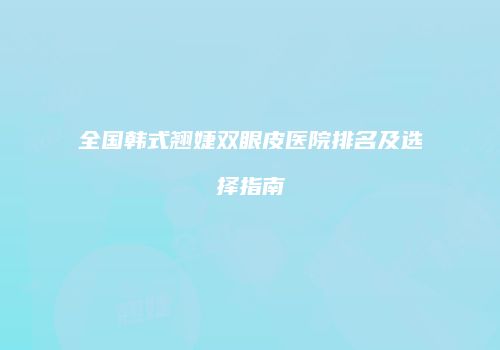 全国韩式翘婕双眼皮医院排名及选择指南