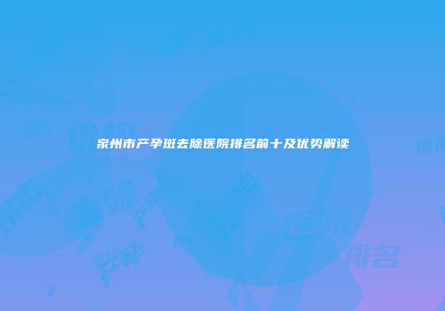 泉州市产孕斑去除医院排名前十及优势解读