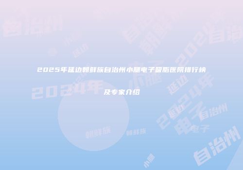 2025年延边朝鲜族自治州小腿电子吸脂医院排行榜及专家介绍