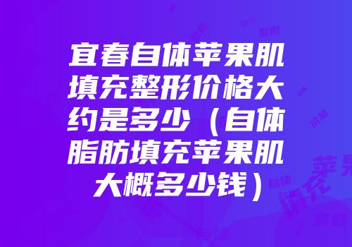 宜春自体苹果肌填充整形价格大约是多少（自体脂肪填充苹果肌大概多少钱）