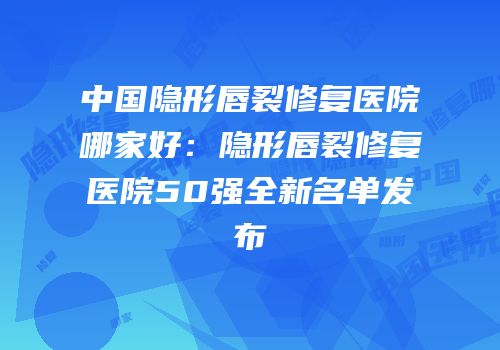 中国隐形唇裂修复医院哪家好：隐形唇裂修复医院50强全新名单发布