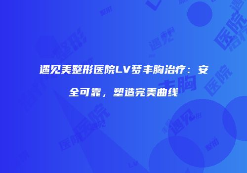 遇见美整形医院LV梦丰胸治疗：安全可靠，塑造完美曲线