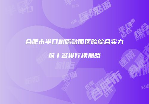 合肥市半口树脂贴面医院综合实力前十名排行榜揭晓