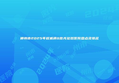 柳州市2025年权威调Q激光祛斑医院盘点及排名
