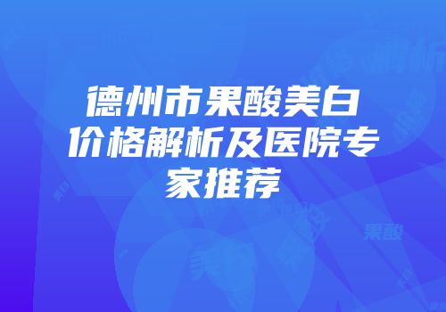 德州市果酸美白价格解析及医院专家推荐