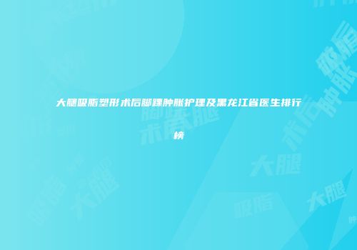 大腿吸脂塑形术后脚踝肿胀护理及黑龙江省医生排行榜