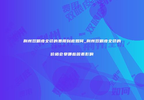 荆州双眼皮全切的费用到底如何_荆州双眼皮全切的价格会受哪些因素影响