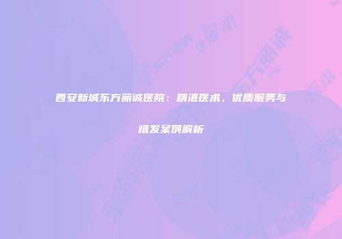 西安新城东方丽诚医院：精湛医术、优质服务与植发案例解析