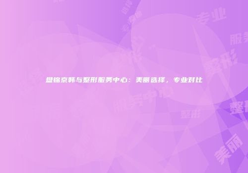 盘锦京韩与整形服务中心：美丽选择，专业对比