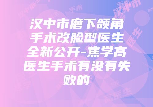 汉中市磨下颌角手术改脸型医生全新公开-焦学高医生手术有没有失败的