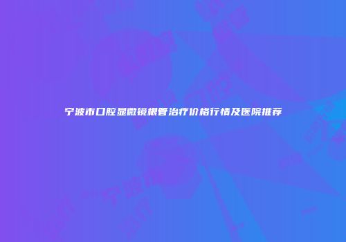 宁波市口腔显微镜根管治疗价格行情及医院推荐