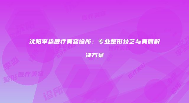 沈阳李淼医疗美容诊所：专业整形技艺与美丽解决方案