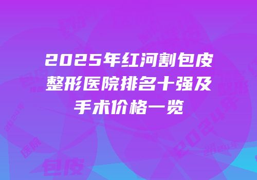 2025年红河割包皮整形医院排名十强及手术价格一览