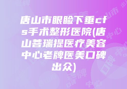 唐山市眼睑下垂cfs手术整形医院(唐山菩瑞提医疗美容中心老牌医美口碑出众)