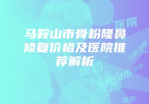 马鞍山市骨粉隆鼻修复价格及医院推荐解析