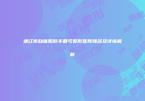 通辽市自体脂肪丰眉弓整形医院排名及详情解析