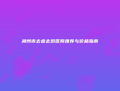 湖州市去痣去斑医院推荐与价格指南