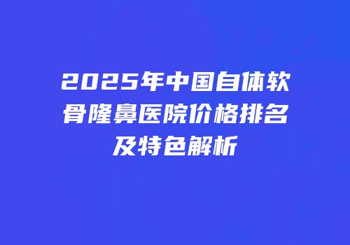 2025年中国自体软骨隆鼻医院价格排名及特色解析