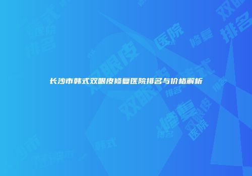 长沙市韩式双眼皮修复医院排名与价格解析
