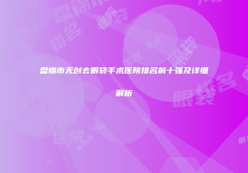 盘锦市无创去眼袋手术医院排名前十强及详细解析