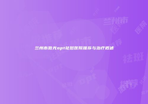 兰州市激光opt祛斑医院推荐与治疗概述